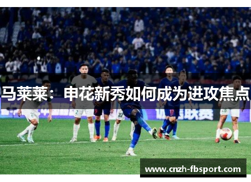 马莱莱：申花新秀如何成为进攻焦点