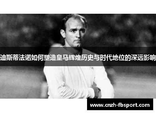 迪斯蒂法诺如何塑造皇马辉煌历史与时代地位的深远影响