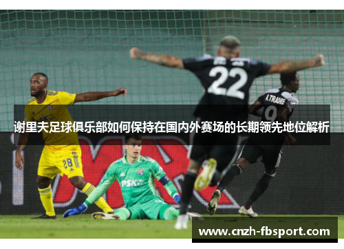 谢里夫足球俱乐部如何保持在国内外赛场的长期领先地位解析 谢里夫足球俱乐部如何保持在国内外赛场的长期领先地位解析