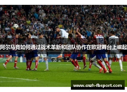 阿尔马竞如何通过战术革新和团队协作在欧冠舞台上崛起 阿尔马竞如何通过战术革新和团队协作在欧冠舞台上崛起