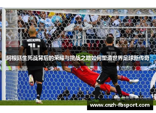阿根廷生死战背后的荣耀与挑战之路如何塑造世界足球新传奇