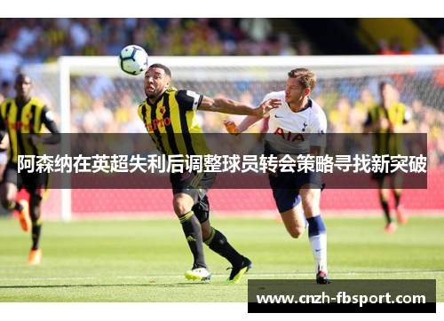 阿森纳在英超失利后调整球员转会策略寻找新突破 阿森纳在英超失利后调整球员转会策略寻找新突破