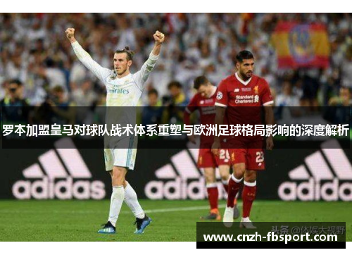 罗本加盟皇马对球队战术体系重塑与欧洲足球格局影响的深度解析 罗本加盟皇马对球队战术体系重塑与欧洲足球格局影响的深度解析