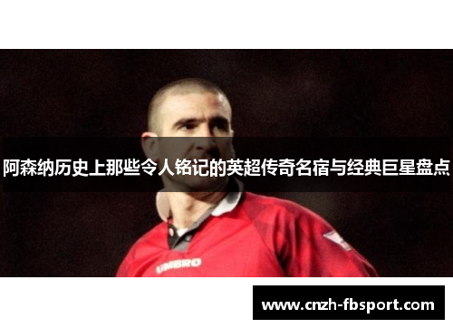 阿森纳历史上那些令人铭记的英超传奇名宿与经典巨星盘点