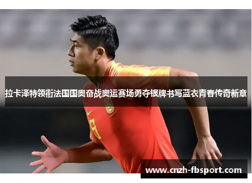拉卡泽特领衔法国国奥奋战奥运赛场勇夺银牌书写蓝衣青春传奇新章 拉卡泽特领衔法国国奥奋战奥运赛场勇夺银牌书写蓝衣青春传奇新章
