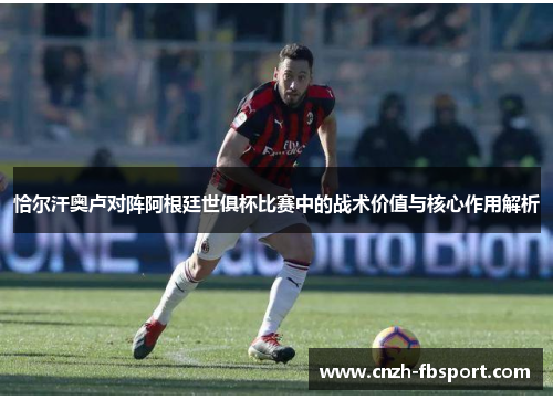 恰尔汗奥卢对阵阿根廷世俱杯比赛中的战术价值与核心作用解析 恰尔汗奥卢对阵阿根廷世俱杯比赛中的战术价值与核心作用解析